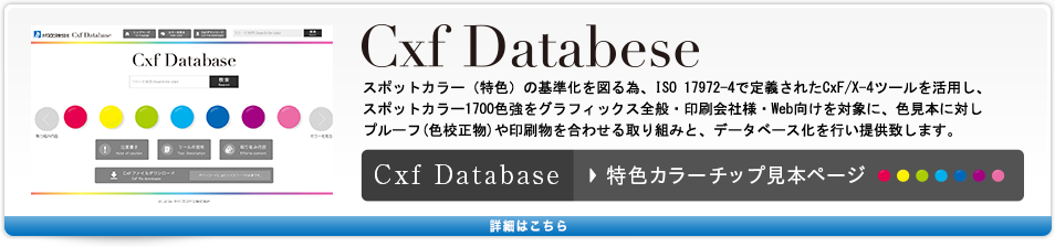 CXF DATABASE スポットカラー（特色）の基準化を図る為、ISO 17972-4で定義されたCxF/X-4ツールを活用し、スポットカラー1700色強をグラフィックス全般・印刷会社様・Web向けを対象に、色見本に対しフルーフ(色校正物)や印刷物を合わせる取り組みを行い、データベース化し提供致します。