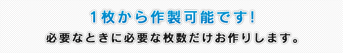 1枚から作成可能です！必要なときに必要な枚数だけお作りします。