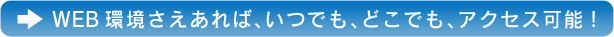 WEB環境さえあれば、いつでも、どこでも、アクセス可能！